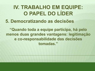 IV. TRABALHO EM EQUIPE:
O PAPEL DO LÍDER
5. Democratizando as decisões
“Quando toda a equipe participa, há pelo
menos duas grandes vantagens: legitimação
e co-responsabilidade das decisões
tomadas.”

 