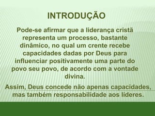 INTRODUÇÃO
Pode-se afirmar que a liderança cristã
representa um processo, bastante
dinâmico, no qual um crente recebe
capacidades dadas por Deus para
influenciar positivamente uma parte do
povo seu povo, de acordo com a vontade
divina.
Assim, Deus concede não apenas capacidades,
mas também responsabilidade aos líderes.

 