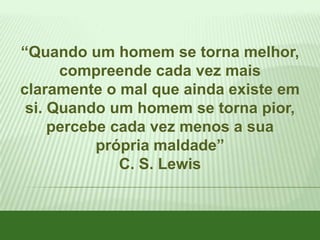 “Quando um homem se torna melhor,
compreende cada vez mais
claramente o mal que ainda existe em
si. Quando um homem se torna pior,
percebe cada vez menos a sua
própria maldade”
C. S. Lewis

 