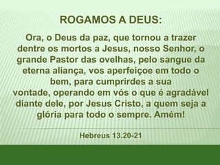 ROGAMOS A DEUS:
Ora, o Deus da paz, que tornou a trazer
dentre os mortos a Jesus, nosso Senhor, o
grande Pastor das ovelhas, pelo sangue da
eterna aliança, vos aperfeiçoe em todo o
bem, para cumprirdes a sua
vontade, operando em vós o que é agradável
diante dele, por Jesus Cristo, a quem seja a
glória para todo o sempre. Amém!
Hebreus 13.20-21

 