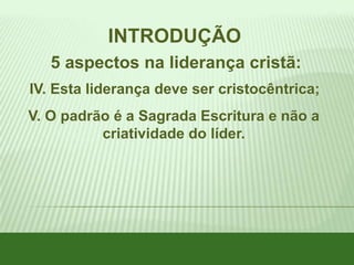 INTRODUÇÃO
5 aspectos na liderança cristã:
IV. Esta liderança deve ser cristocêntrica;

V. O padrão é a Sagrada Escritura e não a
criatividade do líder.

 