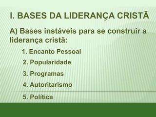 I. BASES DA LIDERANÇA CRISTÃ
A) Bases instáveis para se construir a
liderança cristã:
1. Encanto Pessoal
2. Popularidade
3. Programas
4. Autoritarismo
5. Política

 