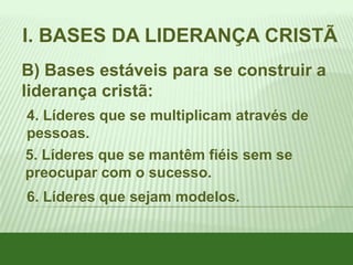 I. BASES DA LIDERANÇA CRISTÃ
B) Bases estáveis para se construir a
liderança cristã:
4. Líderes que se multiplicam através de
pessoas.
5. Líderes que se mantêm fiéis sem se
preocupar com o sucesso.
6. Líderes que sejam modelos.

 