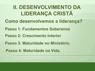 II. DESENVOLVIMENTO DA
LIDERANÇA CRISTÃ
Como desenvolvemos a liderança?
Passo 1: Fundamentos Soberanos
Passo 2: Crescimento Interior

Passo 3: Maturidade no Ministério.
Passo 4: Maturidade na Vida.

 