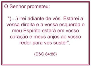 O Senhor prometeu:  “ (…) irei adiante de vós. Estarei a vossa direita e a vossa esquerda e meu Espírito estará em vosso coração e meus anjos ao vosso redor para vos suster”.  (D&C 84:88) 