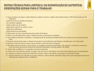 1- Lavar as mãos com água e sabão líquido ou sabão em barra e aplicar álcool glicerinado a 70% friccionando por 30
segundos:
. Antes de iniciar as tarefas de limpeza;
. Ao constatar sujidade;
. Antes e após uso de toalete;
. Após tossir, espirrar ou assoar o nariz;
. Antes de se alimentar;
. Após término das atividades.
2- Não comer ou fumar quando executar tarefas de limpeza;
3- Evitar o uso de bijouterias, jóias e relógios durante a execução do trabalho.
4- Usar uniforme durante o trabalho e o equipamento de proteção individual (EPI) de acordo com as circunstâncias de
risco.
5- Preparar previamente todo o material necessário ao procedimento de limpeza e desinfecção a ser executado.
6- Remover o lixo do recinto para os locais devidos, antes de iniciar a limpeza.
7- Não agitar peças de roupas, sacos de lixo, ou qualquer material contaminado, não espanar e não fazer varredura a
seco nas áreas internas da Central de Material Esterilizado e demais setores de Saúde.
8 - Iniciar pelo mobiliário e/ ou paredes e terminar pelo piso.
9- Limpar com movimentos amplos, do lugar mais alto para o mais baixo e da parte mais distante para a mais próxima.
10 - Começar a limpeza sempre do fundo dos recintos, salas e corredores e prosseguir em direção à saída.
11 - Limpar primeiro uma metade do recinto e depois a outra metade, deixando espaço livre para passagem de pessoas,
remoção de equipamentos e mobiliários.
 