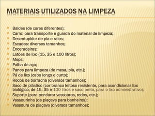  Baldes (de cores diferentes);
 Carro: para transporte e guarda do material de limpeza;
 Desentupidor de pia e ralos;
 Escadas: diversos tamanhos;
 Enceradeiras;
 Latões de lixo (15, 35 e 100 litros);
 Mops;
 Palha de aço;
 Panos para limpeza (de mesa, pia, etc.);
 Pá de lixo (cabo longo e curto);
 Rodos de borracha (diversos tamanhos);
 Saco de plástico (cor branco leitoso resistente, para acondicionar lixo
biológico, de 15, 35 e 100 litros e saco preto, para o lixo administrativo);
 Suporte (para pendurar vassouras, rodos, etc.);
 Vassourinha (de piaçava para banheiros);
 Vassoura de piaçava (diversos tamanhos);
 