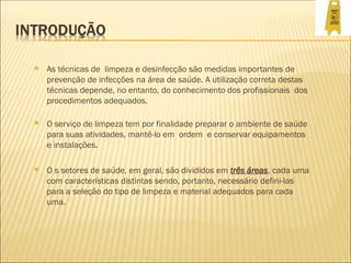  As técnicas de limpeza e desinfecção são medidas importantes de
prevenção de infecções na área de saúde. A utilização correta destas
técnicas depende, no entanto, do conhecimento dos profissionais dos
procedimentos adequados.
 O serviço de limpeza tem por finalidade preparar o ambiente de saúde
para suas atividades, mantê-lo em ordem e conservar equipamentos
e instalações.
 O s setores de saúde, em geral, são divididos em três áreas, cada uma
com características distintas sendo, portanto, necessário defini-las
para a seleção do tipo de limpeza e material adequados para cada
uma.
 