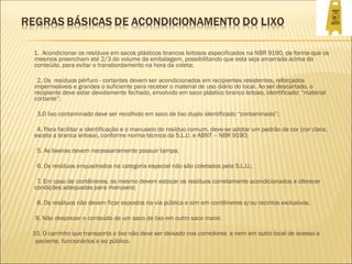 1. Acondicionar os resíduos em sacos plásticos brancos leitosos especificados na NBR 9190, de forma que os
mesmos preencham até 2/3 do volume da embalagem, possibilitando que esta seja amarrada acima do
conteúdo, para evitar o transbordamento na hora da coleta;
2. Os resíduos pérfuro - cortantes devem ser acondicionados em recipientes resistentes, reforçados
impermeáveis e grandes o suficiente para receber o material de uso diário do local. Ao ser descartado, o
recipiente deve estar devidamente fechado, envolvido em saco plástico branco leitoso, identificado: “material
cortante”;
3.O lixo contaminado deve ser recolhido em saco de lixo duplo identificado “contaminado”;
4. Para facilitar a identificação e o manuseio do resíduo comum, deve-se adotar um padrão de cor (cor clara,
exceto a branca leitosa), conforme norma técnica da S.L.U. e ABNT – NBR 9190;
5. As lixeiras devem necessariamente possuir tampa;
6. Os resíduos enquadrados na categoria especial não são coletados pela S.L.U.;
7. Em caso de contêineres, os mesmo devem estocar os resíduos corretamente acondicionados e oferecer
condições adequadas para manuseio;
8. Os resíduos não devem ficar expostos na via pública e sim em contêineres e/ou recintos exclusivos.
9. Não desprezar o conteúdo de um saco de lixo em outro saco maior.
10. O carrinho que transporta o lixo não deve ser deixado nos corredores e nem em outro local de acesso a
paciente, funcionários e ao público.
 