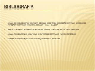  MANUAL DE HIGIENE E LIMPEZA HOSPITALAR - COMISSÃO DE CONTROLE DE INFECÇÃO HOSPITALAR - SOCIEDADE DE
PROTEÇÃO À MATERNIDADE E A INFÂNCIA DE CUIABÁ - Cuiabá – Jan/2007
 MANUAL DE NORMAS E ROTINAS TÉCNICAS CENTRAL DISTRITAL DE MATERIAL ESTERILIZADO - SMSA/PBH
 MANUAL TÉCNICO LIMPEZA E DESINFECÇÃO DE SUPERFÍCIES HOSPITALARES E MANEJO DE RESÍDUOS
 CADERNO DE ESPECIFICAÇÕES TÉCNICAS SERVIÇOS DE LIMPEZA HOSPITALAR
 