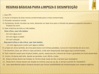1. Usar EPI.
2. Iniciar a limpeza da área menos contaminada para a mais contaminada.
3. Proceder varredura úmida.
4. Corredores: dividir corredor ao meio, deixando um lado livre para o trânsito de pessoal enquanto procede a
limpeza do outro.
5. Usar a técnica de dois ou três baldes:
Área crítica, usar três baldes:
· Um com água pura
· Um com água e sabão
· Um com solução
Área semi-crítica e não crítica, usar dois baldes:
. um com água pura e outro com água e sabão.
6. Limpar em único sentido, de cima para baixo e em linhas paralelas, nunca em movimentos de vai e vem.
7. No banheiro, lavar por último o vaso sanitário, onde será desprezada toda água suja (contaminada).
8. Todo material usado para limpeza (balde, panos, vassouras etc.) deverá ser limpo e guardado em local apropriado.
9. Iniciar a limpeza pelo teto, depois as paredes, e por último, o piso.
10. Áreas críticas devem ser limpas no mínimo duas vezes ao dia, e sempre que necessário.
11. Áreas semi críticas devem ser limpas no mínimo uma vez ao dia, e sempre quando for necessário.
12. Usar desinfetante após a limpeza sempre que houver possibilidade de contaminação com matéria orgânica.
 