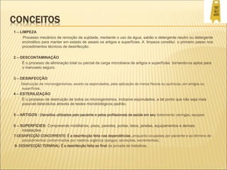 1 – LIMPEZA
Processo mecânico de remoção de sujidade, mediante o uso da água, sabão e detergente neutro ou detergente
enzimático para manter em estado de asseio os artigos e superfícies. A limpeza constitui o primeiro passo nos
procedimentos técnicos de desinfecção .
2 – DESCONTAMINAÇÃO
É o processo de eliminação total ou parcial da carga microbiana de artigos e superfícies tornando-os aptos para
o manuseio seguro.
3 – DESINFECÇÃO
Destruição de microorganismos, exceto os esporulados, pela aplicação de meios físicos ou químicos, em artigos ou
superfícies.
4 – ESTERILIZAÇÃO
É o processo de destruição de todos os microrganismos, inclusive esporulados, a tal ponto que não seja mais
possível detectá-los através de testes microbiológicos padrão.
5 – ARTIGOS : Utensílios utilizados pelo paciente e pelos profissionais de saúde em seu tratamento: seringas, equipos
6 – SUPERFÍCIES: Compreende mobiliários, pisos, paredes, portas, tetos, janelas, equipamentos e demais
instalações.
7-DESINFECÇÃO CONCORRENTE: É a desinfecção feita nas dependências ,enquanto ocupadas por paciente e ao término de
procedimentos contaminados por matéria orgânica (sangue, secreções, excrementos).
8- DESINFECÇÃO TERMINAL: É a desinfecção feita ao final da jornada de trabalhos.
 