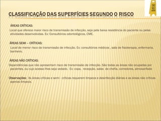 ÁREAS CRÍTICAS:
Local que oferece maior risco de transmissão de infecção, seja pela baixa resistência do paciente ou pelas
atividades desenvolvidas. Ex: Consultórios odontológicos, CME.
ÁREAS SEMI – CRÍTICAS:
Local de menor risco de transmissão de infecção. Ex: consultórios médicos , sala de fisioterapia, enfermaria,
banheiro.
ÁREAS NÃO CRÍTICAS:
Dependências que não apresentam risco de transmissão de infecção. São todas as áreas não ocupadas por
pacientes, ou cujo acesso lhes seja vedado. Ex: copa, recepção, salas de chefia, corredores, almoxarifado
Observações: As áreas críticas e semi - críticas requerem limpeza e desinfecção diárias e as áreas não críticas
apenas limpeza.
 