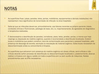  As superfícies fixas ( pisos, paredes, tetos, portas, mobiliários, equipamentos e demais instalações) não
representam risco significativo de transmissão de infecção na área hospitalar.
 Sabe-se que as infecções devem-se, primordialmente, aos fatores inerentes ao próprio paciente (idade,
condições clínicas e Nutricionais, patologia de base, etc.) e, majoritariamente, às agressões de diagnóstico
e terapêutica realizadas.
 É desnecessária a desinfecção de paredes, corredores, pisos, tetos, janelas, portas, a menos que haja
respingo ou deposição de matéria orgânica, quando é recomendada a desinfecção localizada. Existem
locais e mobiliários que podem constituir risco de contaminação para pacientes e pessoal hospitalar, pela
presença de descarga de excreta, secreção ou exsudação de material orgânico. Estes locais necessitam de
descontaminação antes ou concomitante à limpeza.
 As superfícies que estiverem com presença de matéria orgânica em áreas críticas, semi-críticas e não-
críticas deverão sofrer processo de desinfecção ou descontaminação localizada e, posteriormente, deve-se
realizar a limpeza com água e sabão em toda a superfície,com ou sem auxílio de máquinas. Nestes
procedimentos usar os EPIs necessários.
 