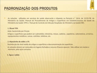  As soluções utilizadas em serviços de saúde observarão o disposto na Portaria n.º 2616, de 12/05/98, do
Ministério da Saúde; Manual de Procedimento de Artigos e Superfícies em Estabelecimentos de Saúde do
Ministério da Saúde 1994 e Manual de Controle de Infecção Hospitalar do Ministério da Saúde1985.
1. Álcool 70%
Ação: bactericida por fricção
Artigos e superfícies que podem ser submetidos: divisórias, mesas, cadeiras, papeleiras, saboneteiras, armários,
equipamentos metálicos, camas, colchões, telefone, etc.
2. Hipoclorito de sódio a 1%
Desinfecção de nível médio de artigos e superfícies e descontaminação de superfícies.
As soluções devem ser estocadas em lugares fechados e escuros (frascos opacos); Não utilizar em metais e
mármore, pela ação corrosiva.
3. Água e sabão
 