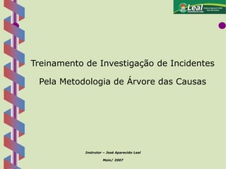 1
Treinamento de Investigação de Incidentes
Pela Metodologia de Árvore das Causas
Instrutor – José Aparecido Leal
Maio/ 2007
 