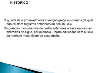 O guindaste é provavelmente invenção grega ou romana,da qual
não existem registros anteriores ao século I a.C.
Os grandes monumentos de pedra anteriores a essa época - as
pirâmides do Egito, por exemplo - foram edificados sem auxílio
de nenhum mecanismo de suspensão.
11
HISTORICO
 