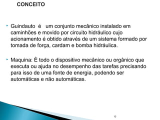  Guindauto é um conjunto mecânico instalado em
caminhões e movido por circuito hidráulico cujo
acionamento é obtido através de um sistema formado por
tomada de força, cardam e bomba hidráulica.
 Maquina: È todo o dispositivo mecânico ou orgânico que
executa ou ajuda no desempenho das tarefas precisando
para isso de uma fonte de energia, podendo ser
automáticas e não automáticas.
12
CONCEITO
 