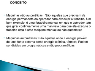  Maquinas não automáticas : São aquelas que precisam da
energia permanente do operador para executar o trabalho. Um
bom exemplo é uma furadeira manual em que o operador tem
que girar continuamente uma manivela para que ela execute o
trabalho esta é uma maquina manual ou não automática
 Maquinas automáticas: São aquelas onde a energia provém
de uma fonte externa como energia elétrica, térmica. Podem
ser dividas em programáticas e não programáticas
13
CONCEITO
 