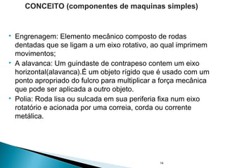  Engrenagem: Elemento mecânico composto de rodas
dentadas que se ligam a um eixo rotativo, ao qual imprimem
movimentos;
 A alavanca: Um guindaste de contrapeso contem um eixo
horizontal(alavanca).É um objeto rígido que é usado com um
ponto apropriado do fulcro para multiplicar a força mecânica
que pode ser aplicada a outro objeto.
 Polia: Roda lisa ou sulcada em sua periferia fixa num eixo
rotatório e acionada por uma correia, corda ou corrente
metálica.
14
CONCEITO (componentes de maquinas simples)
 
