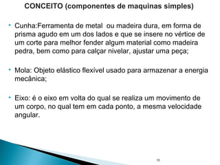  Cunha:Ferramenta de metal ou madeira dura, em forma de
prisma agudo em um dos lados e que se insere no vértice de
um corte para melhor fender algum material como madeira
pedra, bem como para calçar nivelar, ajustar uma peça;
 Mola: Objeto elástico flexível usado para armazenar a energia
mecânica;
 Eixo: é o eixo em volta do qual se realiza um movimento de
um corpo, no qual tem em cada ponto, a mesma velocidade
angular.
15
CONCEITO (componentes de maquinas simples)
 