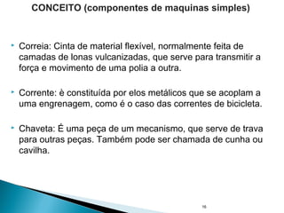  Correia: Cinta de material flexível, normalmente feita de
camadas de lonas vulcanizadas, que serve para transmitir a
força e movimento de uma polia a outra.
 Corrente: è constituída por elos metálicos que se acoplam a
uma engrenagem, como é o caso das correntes de bicicleta.
 Chaveta: É uma peça de um mecanismo, que serve de trava
para outras peças. Também pode ser chamada de cunha ou
cavilha.
16
CONCEITO (componentes de maquinas simples)
 