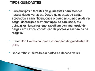  Existem tipos diferentes de guindastes para atender
necessidades variadas. Desde guindastes de carga
acoplados a caminhões, onde o braço articulado ajuda na
carga, descarga e movimentação do caminhão, até
guindastes flutuantes que trabalham com manuseio de
cargas em navios, construção de pontes e em barcos de
resgate.
 Fixos: São fixados na terra e chamados de guindastes de
torre.
 Sobre trilhos: utilizado em portos na década de 30
17
TIPOS GUINDASTES
 
