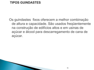 Os guindastes fixos oferecem a melhor combinação
de altura e capacidade. São usados freqüentemente
na construção de edifícios altos e em usinas de
açúcar e álcool para descarregamento de cana de
açúcar.
18
TIPOS GUINDASTES
 
