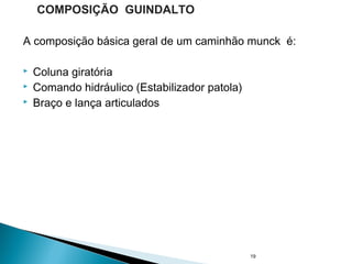 A composição básica geral de um caminhão munck é:
 Coluna giratória
 Comando hidráulico (Estabilizador patola)
 Braço e lança articulados
19
COMPOSIÇÃO GUINDALTO
 