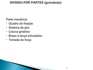 Parte mecânica:
 Quadro de fixação
 Sistema de giro
 Coluna giratória
 Braço e lança articulados
 Tomada de força
21
DIVISÃO POR PARTES (guindauto)
 