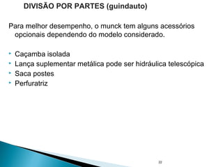 Para melhor desempenho, o munck tem alguns acessórios
opcionais dependendo do modelo considerado.
 Caçamba isolada
 Lança suplementar metálica pode ser hidráulica telescópica
 Saca postes
 Perfuratriz
22
DIVISÃO POR PARTES (guindauto)
 