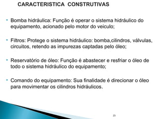  Bomba hidráulica: Função é operar o sistema hidráulico do
equipamento, acionado pelo motor do veiculo;
 Filtros: Protege o sistema hidráulico: bomba,cilindros, válvulas,
circuitos, retendo as impurezas captadas pelo óleo;
 Reservatório de óleo: Função é abastecer e resfriar o óleo de
todo o sistema hidráulico do equipamento;
 Comando do equipamento: Sua finalidade é direcionar o óleo
para movimentar os cilindros hidráulicos.
23
CARACTERISTICA CONSTRUTIVAS
 
