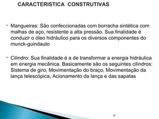  Mangueiras: São confeccionadas com borracha sintética com
malhas de aço, resistente a alta pressão. Sua finalidade é
conduzir o óleo hidráulico para os diversos componentes do
munck-guindauto
 Cilindro: Sua finalidade é a de transformar a energia hidráulica
em energia mecânica. Basicamente são os seguintes cilindros:
Sistema de giro, Movimentação do braço, Movimentação da
lança telescópica, Acionamento da lança e das sapatas
24
CARACTERISTICA CONSTRUTIVAS
 