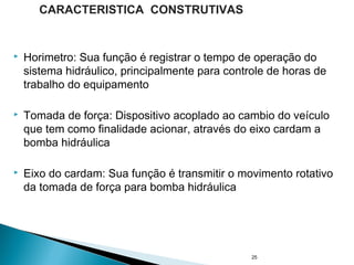  Horimetro: Sua função é registrar o tempo de operação do
sistema hidráulico, principalmente para controle de horas de
trabalho do equipamento
 Tomada de força: Dispositivo acoplado ao cambio do veículo
que tem como finalidade acionar, através do eixo cardam a
bomba hidráulica
 Eixo do cardam: Sua função é transmitir o movimento rotativo
da tomada de força para bomba hidráulica
25
CARACTERISTICA CONSTRUTIVAS
 