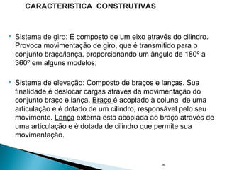  Sistema de giro: È composto de um eixo através do cilindro.
Provoca movimentação de giro, que é transmitido para o
conjunto braço/lança, proporcionando um ângulo de 180º a
360º em alguns modelos;
 Sistema de elevação: Composto de braços e lanças. Sua
finalidade é deslocar cargas através da movimentação do
conjunto braço e lança. Braço é acoplado à coluna de uma
articulação e é dotado de um cilindro, responsável pelo seu
movimento. Lança externa esta acoplada ao braço através de
uma articulação e é dotada de cilindro que permite sua
movimentação.
26
CARACTERISTICA CONSTRUTIVAS
 