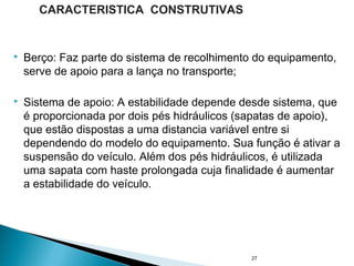  Berço: Faz parte do sistema de recolhimento do equipamento,
serve de apoio para a lança no transporte;
 Sistema de apoio: A estabilidade depende desde sistema, que
é proporcionada por dois pés hidráulicos (sapatas de apoio),
que estão dispostas a uma distancia variável entre si
dependendo do modelo do equipamento. Sua função é ativar a
suspensão do veículo. Além dos pés hidráulicos, é utilizada
uma sapata com haste prolongada cuja finalidade é aumentar
a estabilidade do veículo.
27
CARACTERISTICA CONSTRUTIVAS
 