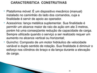  Plataforma móvel: É um dispositivo mecânico (manual)
instalado no caminhão do lado dos comandos, cuja a
finalidade é servir de apoio ao operador.
 Acessórios: lança metálica suplementar. Sua finalidade é
permitir um alcance maior de raio de ação em ate 3 metros,
porém há uma conseqüente redução de capacidade de carga.
Sempre utilizada quando o serviço a ser realizado requer um
aumento no alcance vertical ou horizontal;
 Guincho: Composto de um motor hidráulico de velocidade
variável e duplo sentido de rotação. Sua finalidade é diminuir o
esforço nos cilindros do braço e da lança durante a elevação
de carga.
28
CARACTERISTICA CONSTRUTIVAS
 