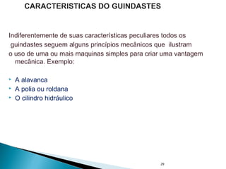 Indiferentemente de suas características peculiares todos os
guindastes seguem alguns princípios mecânicos que ilustram
o uso de uma ou mais maquinas simples para criar uma vantagem
mecânica. Exemplo:
 A alavanca
 A polia ou roldana
 O cilindro hidráulico
29
CARACTERISTICAS DO GUINDASTES
 