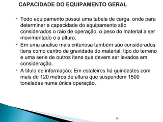  Todo equipamento possui uma tabela de carga, onde para
determinar a capacidade do equipamento são
considerados o raio de operação, o peso do material a ser
movimentado e a altura.
 Em uma analise mais criteriosa também são considerados
itens como centro de gravidade do material, tipo do terreno
e uma serie de outros itens que devem ser levados em
consideração.
 A titulo de informação: Em estaleiros há guindastes com
mais de 120 metros de altura que suspendem 1500
toneladas numa única operação.
30
CAPACIDADE DO EQUIPAMENTO GERAL
 