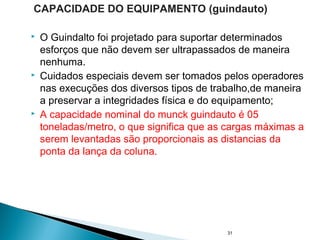  O Guindalto foi projetado para suportar determinados
esforços que não devem ser ultrapassados de maneira
nenhuma.
 Cuidados especiais devem ser tomados pelos operadores
nas execuções dos diversos tipos de trabalho,de maneira
a preservar a integridades física e do equipamento;
 A capacidade nominal do munck guindauto é 05
toneladas/metro, o que significa que as cargas máximas a
serem levantadas são proporcionais as distancias da
ponta da lança da coluna.
31
CAPACIDADE DO EQUIPAMENTO (guindauto)
 