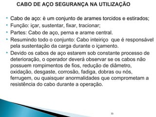  Cabo de aço: è um conjunto de arames torcidos e estirados;
 Função: içar, sustentar, fixar, tracionar;
 Partes: Cabo de aço, perna e arame central.
 Resumindo todo o conjunto: Cabo inteiriço que é responsável
pela sustentação da carga durante o içamento.
 Devido os cabos de aço estarem sob constante processo de
deterioração, o operador deverá observar se os cabos não
possuem rompimentos de fios, redução de diâmetro,
oxidação, desgaste, corrosão, fadiga, dobras ou nós,
ferrugem, ou quaisquer anormalidades que comprometam a
resistência do cabo durante a operação.
33
CABO DE AÇO SEGURANÇA NA UTILIZAÇÃO
 