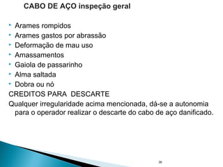  Arames rompidos
 Arames gastos por abrassão
 Deformação de mau uso
 Amassamentos
 Gaiola de passarinho
 Alma saltada
 Dobra ou nó
CREDITOS PARA DESCARTE
Qualquer irregularidade acima mencionada, dá-se a autonomia
para o operador realizar o descarte do cabo de aço danificado.
36
CABO DE AÇO inspeção geral
 