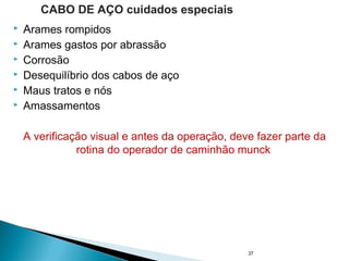  Arames rompidos
 Arames gastos por abrassão
 Corrosão
 Desequilíbrio dos cabos de aço
 Maus tratos e nós
 Amassamentos
A verificação visual e antes da operação, deve fazer parte da
rotina do operador de caminhão munck
37
CABO DE AÇO cuidados especiais
 