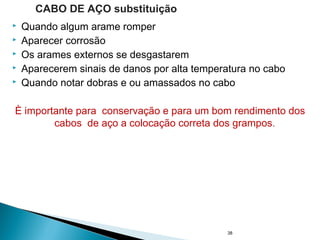  Quando algum arame romper
 Aparecer corrosão
 Os arames externos se desgastarem
 Aparecerem sinais de danos por alta temperatura no cabo
 Quando notar dobras e ou amassados no cabo
È importante para conservação e para um bom rendimento dos
cabos de aço a colocação correta dos grampos.
38
CABO DE AÇO substituição
 
