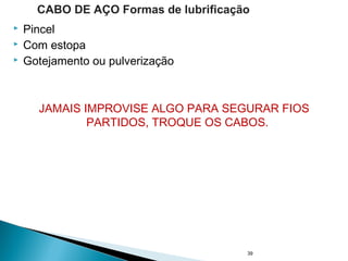 Pincel
 Com estopa
 Gotejamento ou pulverização
JAMAIS IMPROVISE ALGO PARA SEGURAR FIOS
PARTIDOS, TROQUE OS CABOS.
39
CABO DE AÇO Formas de lubrificação
 