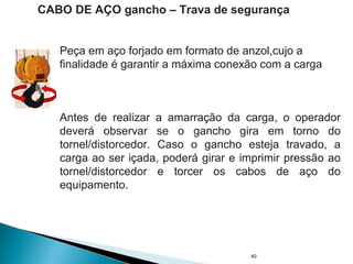 40
CABO DE AÇO gancho – Trava de segurança
Antes de realizar a amarração da carga, o operador
deverá observar se o gancho gira em torno do
tornel/distorcedor. Caso o gancho esteja travado, a
carga ao ser içada, poderá girar e imprimir pressão ao
tornel/distorcedor e torcer os cabos de aço do
equipamento.
Peça em aço forjado em formato de anzol,cujo a
finalidade é garantir a máxima conexão com a carga
 