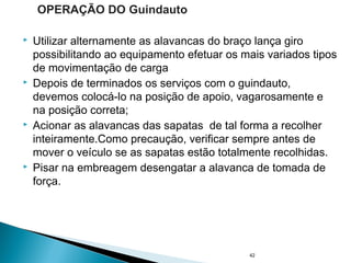  Utilizar alternamente as alavancas do braço lança giro
possibilitando ao equipamento efetuar os mais variados tipos
de movimentação de carga
 Depois de terminados os serviços com o guindauto,
devemos colocá-lo na posição de apoio, vagarosamente e
na posição correta;
 Acionar as alavancas das sapatas de tal forma a recolher
inteiramente.Como precaução, verificar sempre antes de
mover o veículo se as sapatas estão totalmente recolhidas.
 Pisar na embreagem desengatar a alavanca de tomada de
força.
42
OPERAÇÃO DO Guindauto
 