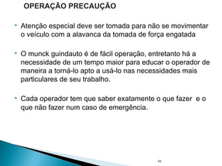  Atenção especial deve ser tomada para não se movimentar
o veículo com a alavanca da tomada de força engatada
 O munck guindauto é de fácil operação, entretanto há a
necessidade de um tempo maior para educar o operador de
maneira a torná-lo apto a usá-lo nas necessidades mais
particulares de seu trabalho.
 Cada operador tem que saber exatamente o que fazer e o
que não fazer num caso de emergência.
43
OPERAÇÃO PRECAUÇÃO
 