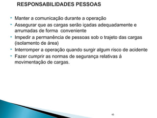  Manter a comunicação durante a operação
 Assegurar que as cargas serão içadas adequadamente e
arrumadas de forma conveniente
 Impedir a permanência de pessoas sob o trajeto das cargas
(isolamento de área)
 Interromper a operação quando surgir algum risco de acidente
 Fazer cumprir as normas de segurança relativas á
movimentação de cargas.
45
RESPONSABILIDADES PESSOAS
 