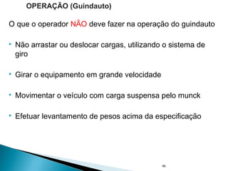 O que o operador NÃO deve fazer na operação do guindauto
 Não arrastar ou deslocar cargas, utilizando o sistema de
giro
 Girar o equipamento em grande velocidade
 Movimentar o veículo com carga suspensa pelo munck
 Efetuar levantamento de pesos acima da especificação
46
OPERAÇÃO (Guindauto)
 